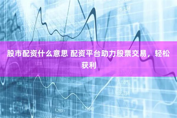 股市配资什么意思 配资平台助力股票交易，轻松获利