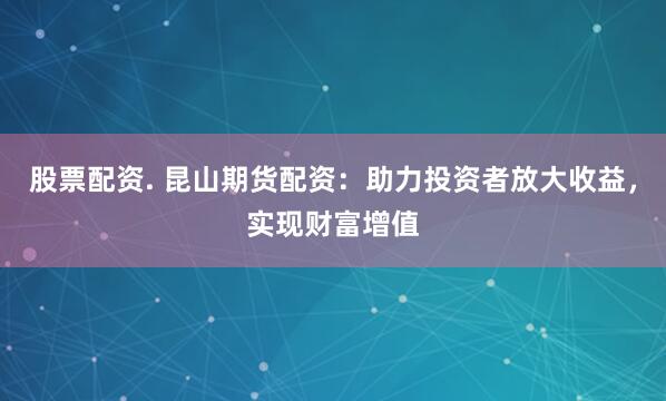 股票配资. 昆山期货配资：助力投资者放大收益，实现财富增值