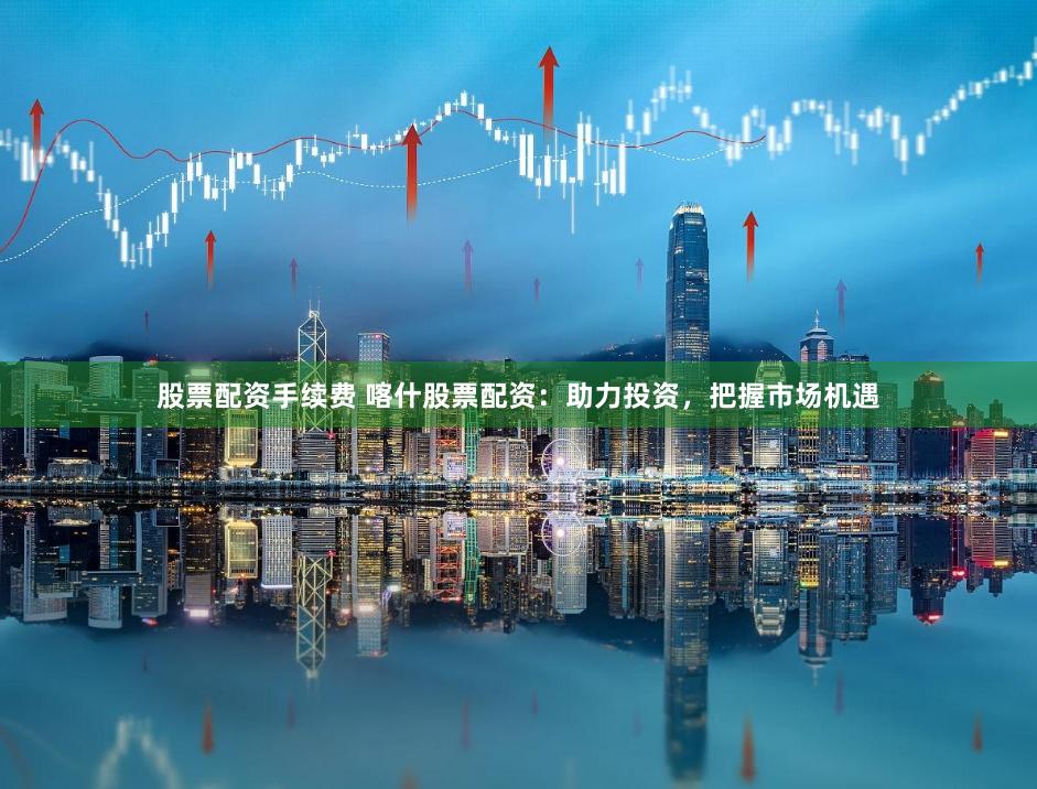 股票配资手续费 喀什股票配资：助力投资，把握市场机遇