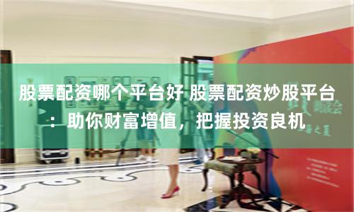 股票配资哪个平台好 股票配资炒股平台：助你财富增值，把握投资良机