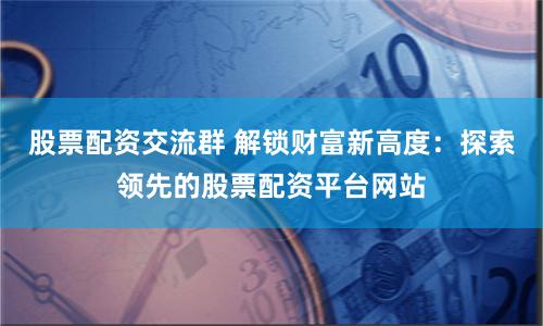 股票配资交流群 解锁财富新高度：探索领先的股票配资平台网站