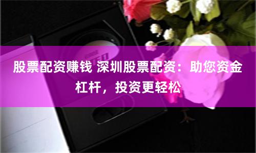 股票配资赚钱 深圳股票配资：助您资金杠杆，投资更轻松