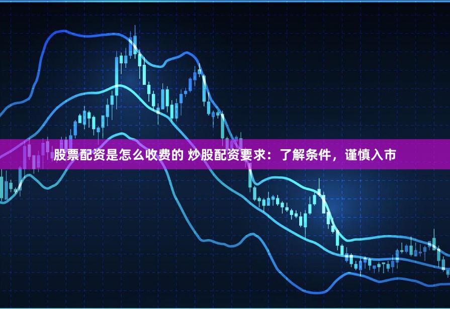 股票配资是怎么收费的 炒股配资要求：了解条件，谨慎入市