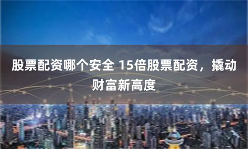 股票配资哪个安全 15倍股票配资，撬动财富新高度