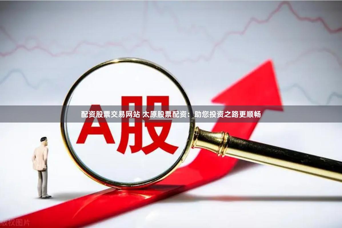 配资股票交易网站 太原股票配资：助您投资之路更顺畅