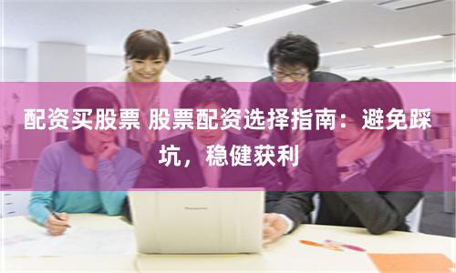 配资买股票 股票配资选择指南：避免踩坑，稳健获利