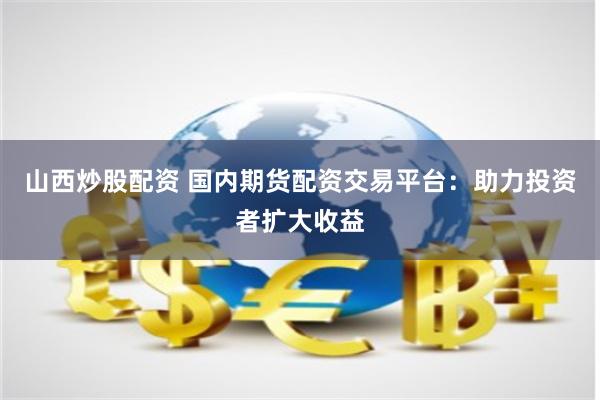 山西炒股配资 国内期货配资交易平台：助力投资者扩大收益