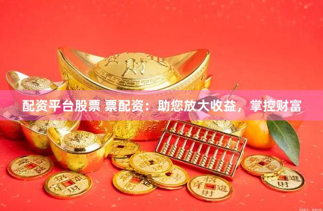 配资平台股票 票配资：助您放大收益，掌控财富
