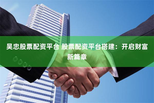吴忠股票配资平台 股票配资平台搭建：开启财富新篇章