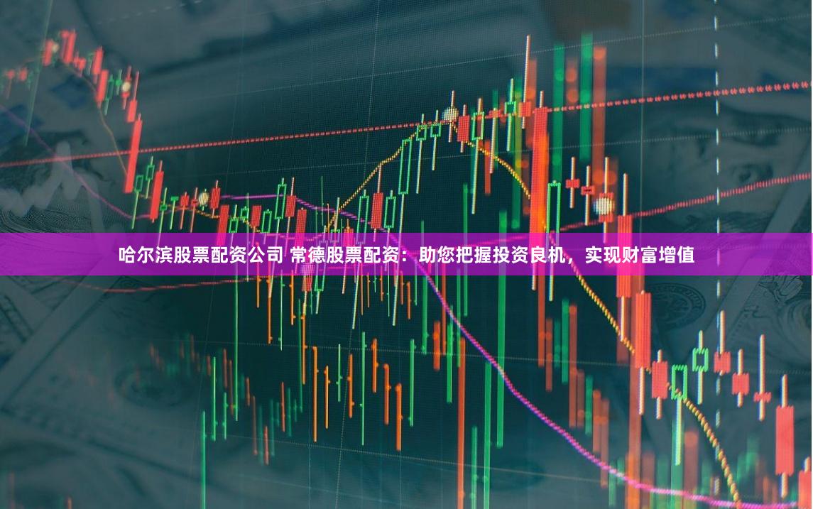 哈尔滨股票配资公司 常德股票配资：助您把握投资良机，实现财富增值