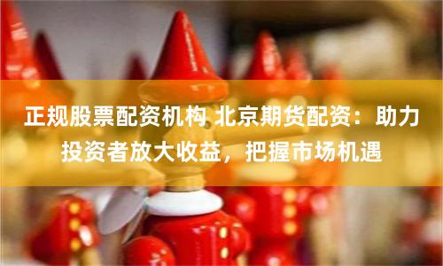正规股票配资机构 北京期货配资：助力投资者放大收益，把握市场机遇