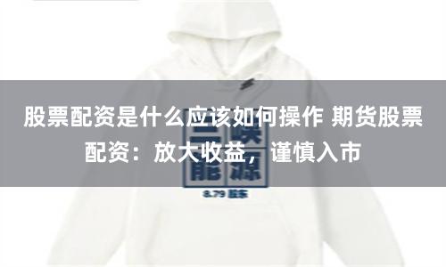 股票配资是什么应该如何操作 期货股票配资:放大收益,谨慎入市
