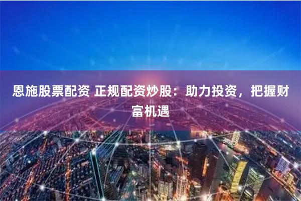 恩施股票配资 正规配资炒股：助力投资，把握财富机遇