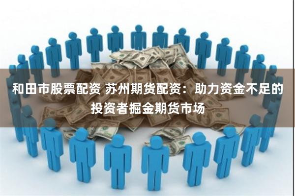 和田市股票配资 苏州期货配资：助力资金不足的投资者掘金期货市场
