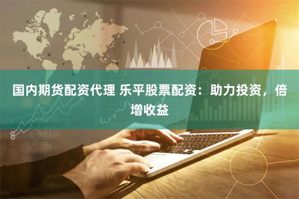 国内期货配资代理 乐平股票配资：助力投资，倍增收益