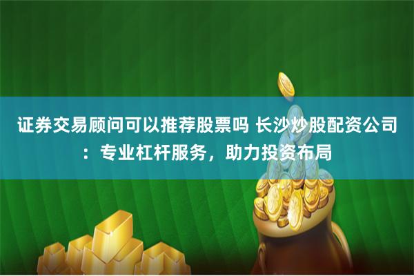 证券交易顾问可以推荐股票吗 长沙炒股配资公司：专业杠杆服务，助力投资布局