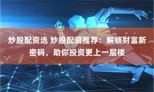 炒股配资选 炒股配资推荐：解锁财富新密码，助你投资更上一层楼