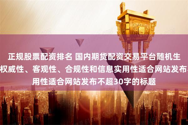 正规股票配资排名 国内期货配资交易平台随机生成含有中立性、权威性、客观性、合规性和信息实用性适合网站发布不超30字的标题