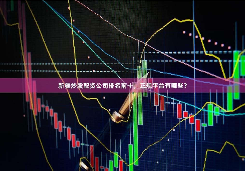 新疆炒股配资公司排名前十，正规平台有哪些？