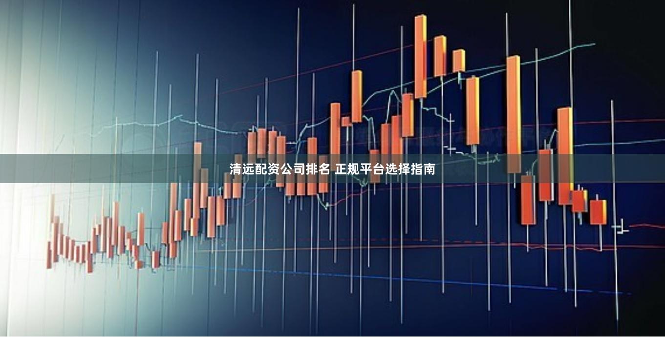 清远配资公司排名 正规平台选择指南